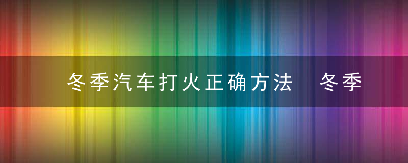 冬季汽车打火正确方法 冬季启动车辆的正确操作方法